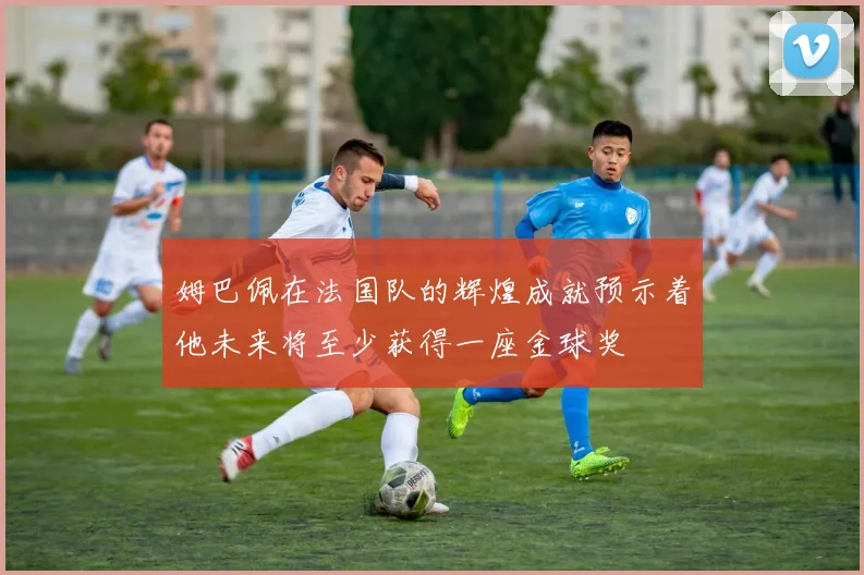 姆巴佩在法国队的辉煌成就预示着他未来将至少获得一座金球奖