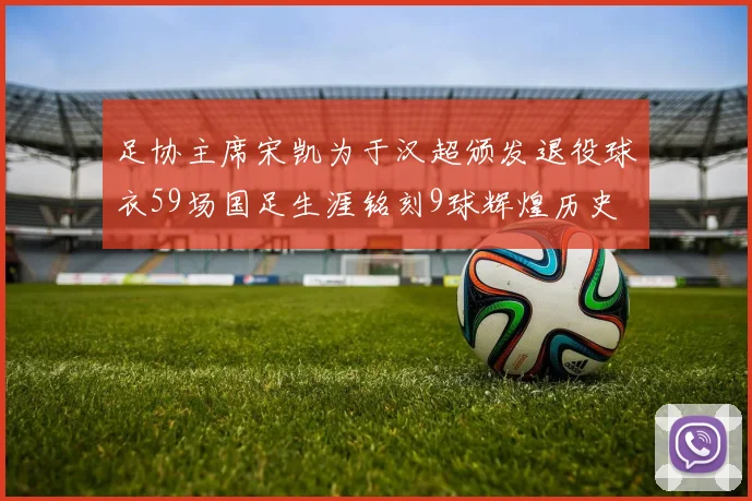 足协主席宋凯为于汉超颁发退役球衣59场国足生涯铭刻9球辉煌历史