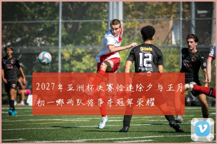2027年亚洲杯决赛恰逢除夕与正月初一哪两队将争夺冠军荣耀