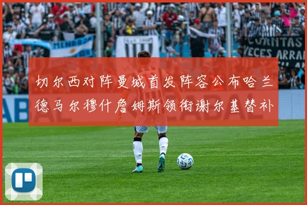 切尔西对阵曼城首发阵容公布哈兰德马尔穆什詹姆斯领衔谢尔基替补出战
