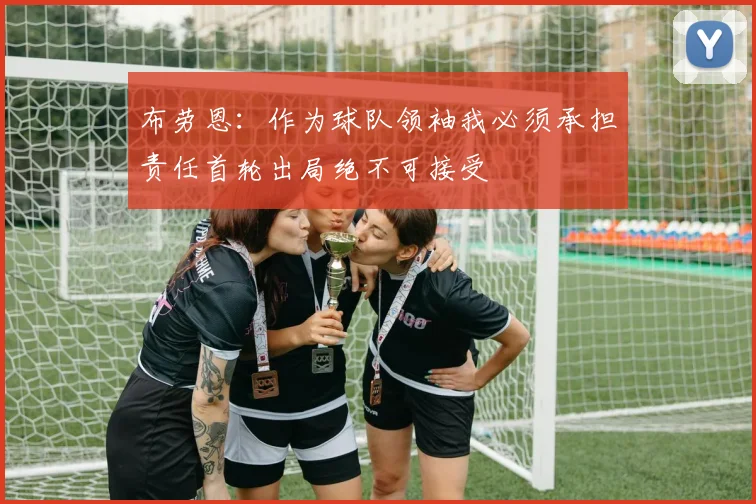 布劳恩：作为球队领袖我必须承担责任首轮出局绝不可接受