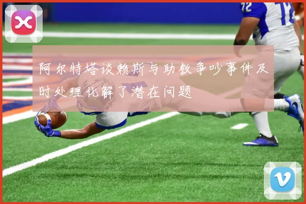 阿尔特塔谈赖斯与助教争吵事件及时处理化解了潜在问题