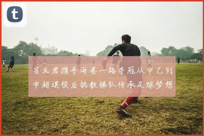 吕文君携手海港一路夺冠从中乙到中超退役后执教梯队传承足球梦想
