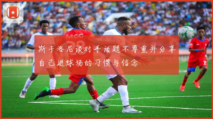 斯卡洛尼谈对手话题不尊重并分享自己进球场的习惯与信念