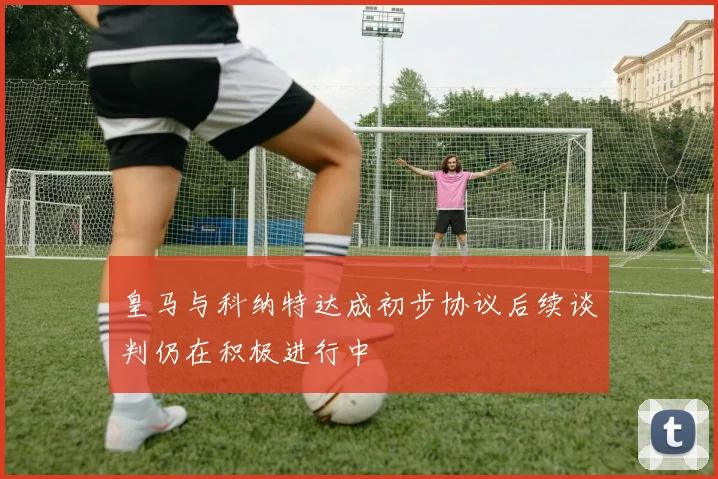 皇马与科纳特达成初步协议后续谈判仍在积极进行中
