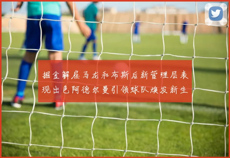掘金解雇马龙和布斯后新管理层表现出色阿德尔曼引领球队焕发新生