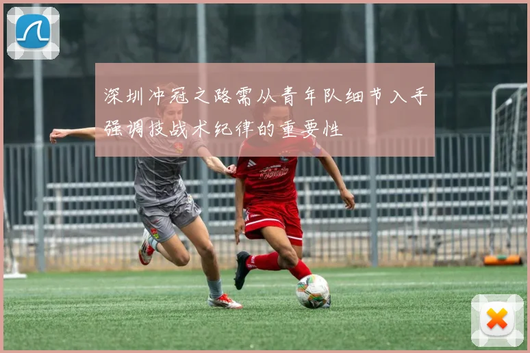 深圳冲冠之路需从青年队细节入手强调技战术纪律的重要性