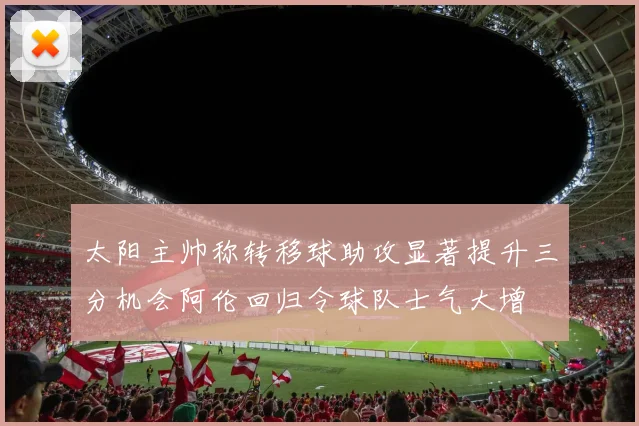 太阳主帅称转移球助攻显著提升三分机会阿伦回归令球队士气大增