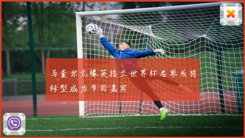 马奎尔无缘英格兰世界杯名单或将转型成为节目嘉宾
