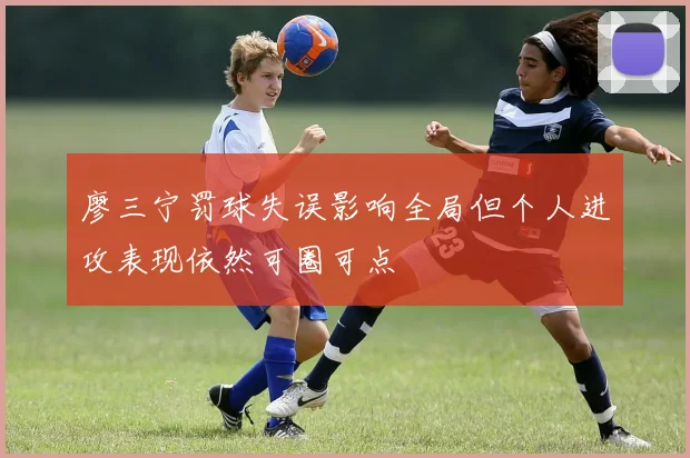 廖三宁罚球失误影响全局但个人进攻表现依然可圈可点