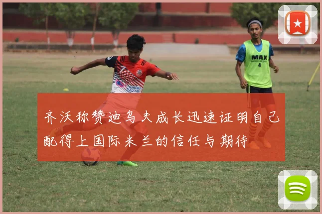 齐沃称赞迪乌夫成长迅速证明自己配得上国际米兰的信任与期待