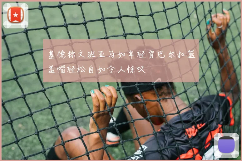 基德称文班亚马如年轻贾巴尔扣篮盖帽轻松自如令人惊叹