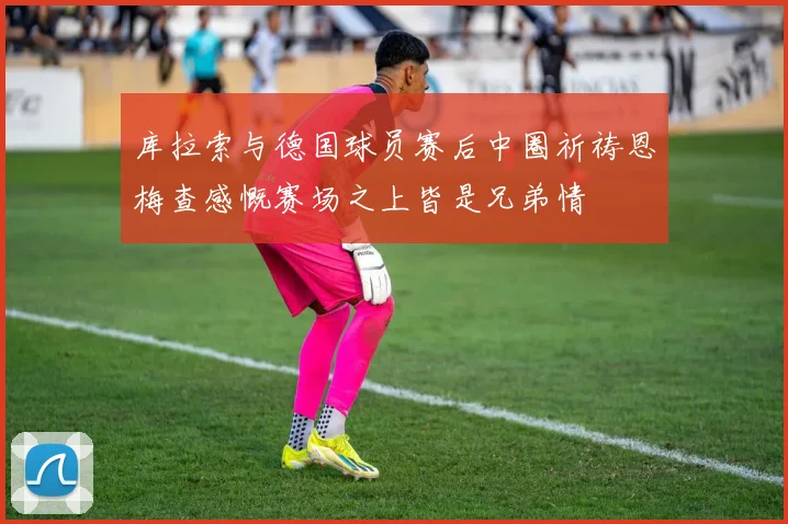 库拉索与德国球员赛后中圈祈祷恩梅查感慨赛场之上皆是兄弟情