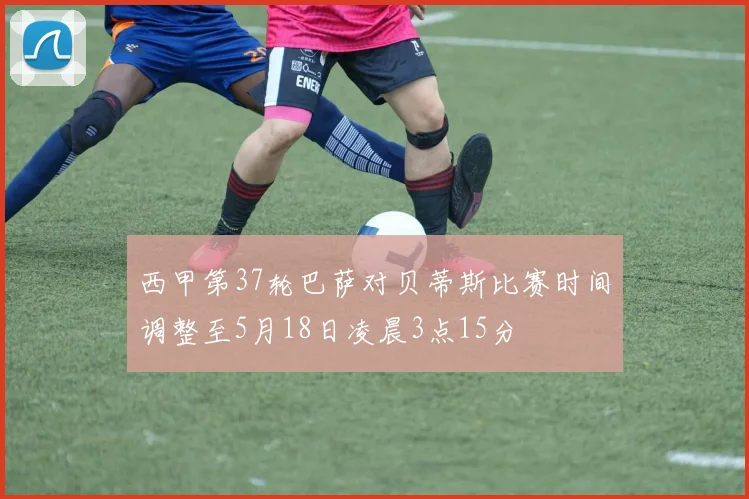 西甲第37轮巴萨对贝蒂斯比赛时间调整至5月18日凌晨3点15分