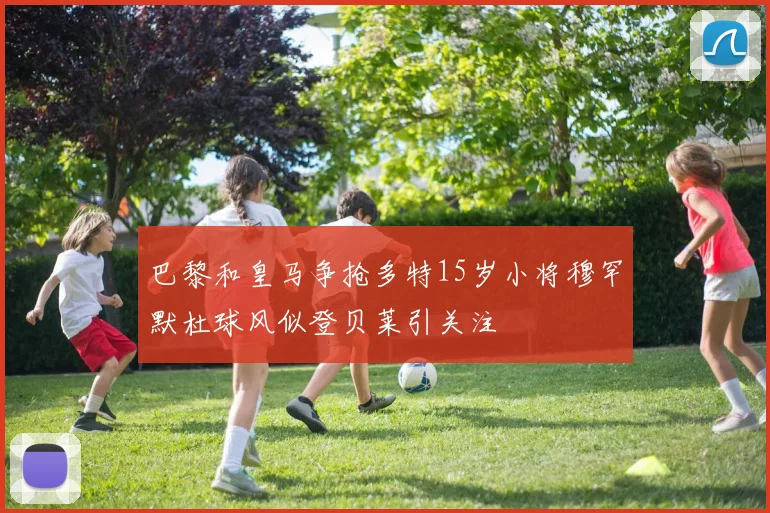 巴黎和皇马争抢多特15岁小将穆罕默杜球风似登贝莱引关注